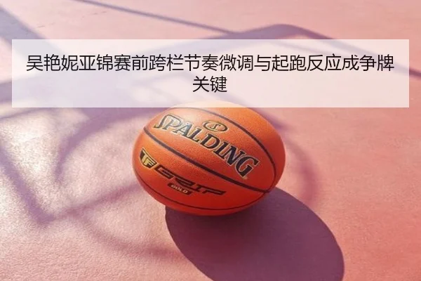 吴艳妮亚锦赛前跨栏节奏微调与起跑反应成争牌关键