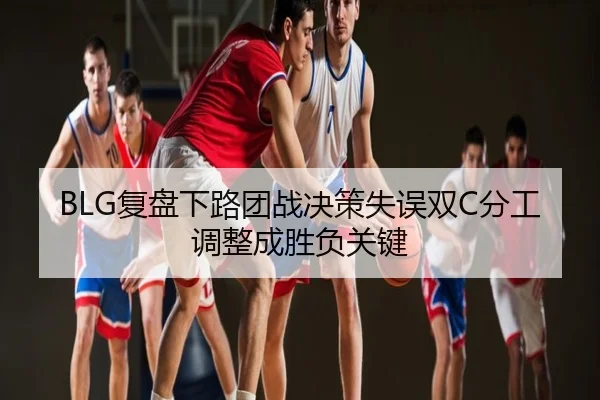 BLG复盘下路团战决策失误双C分工调整成胜负关键
