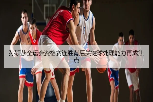 孙颖莎全运会资格赛连胜背后关键球处理能力再成焦点